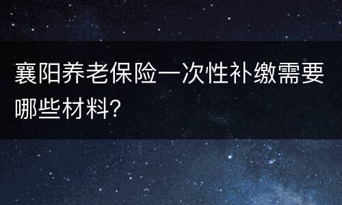 襄阳养老保险一次性补缴需要哪些材料？
