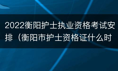 2022衡阳护士执业资格考试安排（衡阳市护士资格证什么时候发）