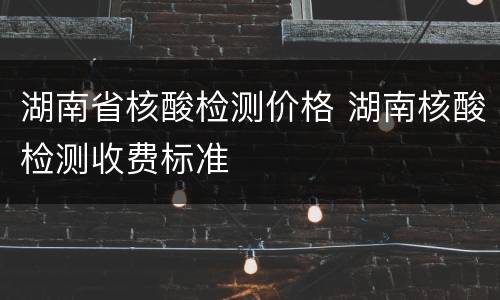 湖南省核酸检测价格 湖南核酸检测收费标准