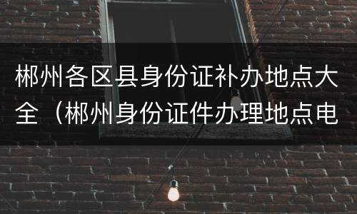 郴州各区县身份证补办地点大全（郴州身份证件办理地点电话）