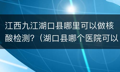 江西九江湖口县哪里可以做核酸检测?（湖口县哪个医院可以做核酸检测）