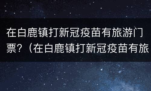 在白鹿镇打新冠疫苗有旅游门票?（在白鹿镇打新冠疫苗有旅游门票优惠吗）