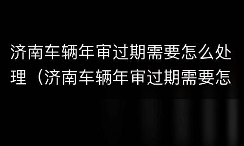 济南车辆年审过期需要怎么处理（济南车辆年审过期需要怎么处理吗）