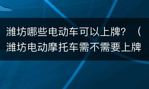 潍坊哪些电动车可以上牌？（潍坊电动摩托车需不需要上牌儿?）
