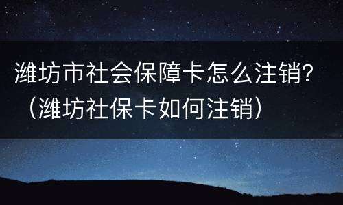 潍坊市社会保障卡怎么注销？（潍坊社保卡如何注销）