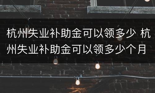 杭州失业补助金可以领多少 杭州失业补助金可以领多少个月