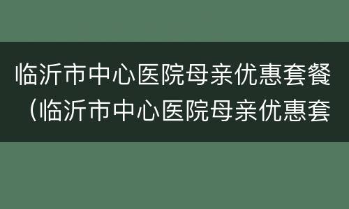 临沂市中心医院母亲优惠套餐（临沂市中心医院母亲优惠套餐电话）