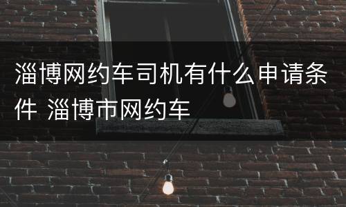 淄博网约车司机有什么申请条件 淄博市网约车