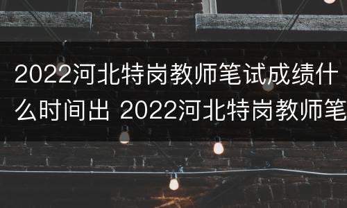 2022河北特岗教师笔试成绩什么时间出 2022河北特岗教师笔试成绩什么时间出结果