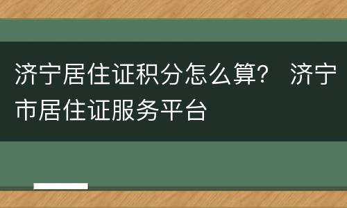 济宁居住证积分怎么算？ 济宁市居住证服务平台
