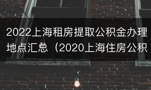 2022上海租房提取公积金办理地点汇总（2020上海住房公积金租房提取流程详解）