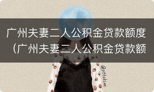 广州夫妻二人公积金贷款额度（广州夫妻二人公积金贷款额度计算）