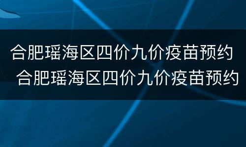 合肥瑶海区四价九价疫苗预约 合肥瑶海区四价九价疫苗预约电话