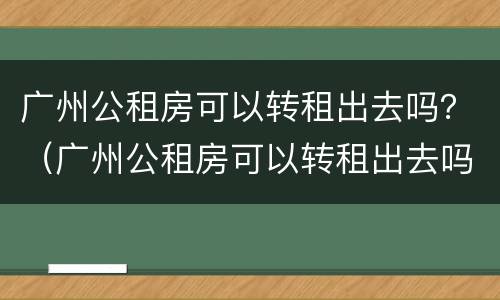 广州公租房可以转租出去吗？（广州公租房可以转租出去吗要交钱吗）