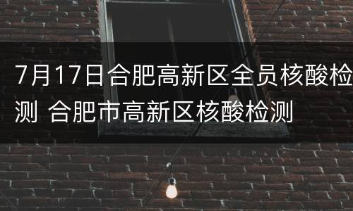 7月17日合肥高新区全员核酸检测 合肥市高新区核酸检测