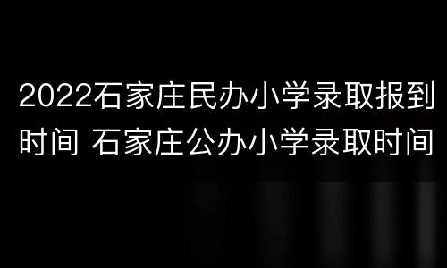 2022石家庄民办小学录取报到时间 石家庄公办小学录取时间