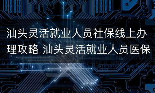 汕头灵活就业人员社保线上办理攻略 汕头灵活就业人员医保