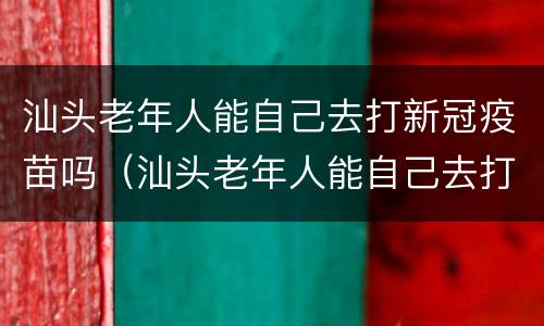 汕头老年人能自己去打新冠疫苗吗（汕头老年人能自己去打新冠疫苗吗）