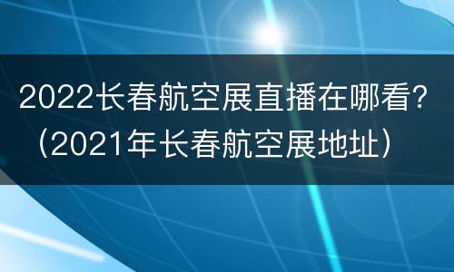 2022长春航空展直播在哪看？（2021年长春航空展地址）