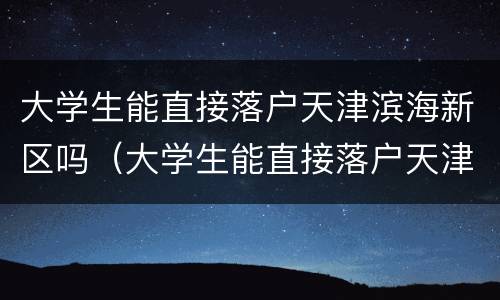大学生能直接落户天津滨海新区吗（大学生能直接落户天津滨海新区吗知乎）