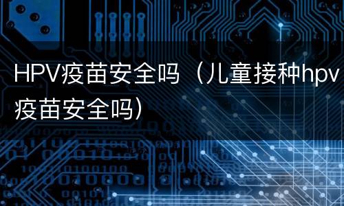 HPV疫苗安全吗（儿童接种hpv疫苗安全吗）