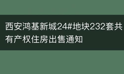 西安鸿基新城24#地块232套共有产权住房出售通知