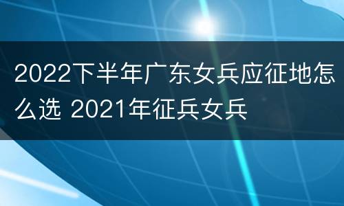2022下半年广东女兵应征地怎么选 2021年征兵女兵