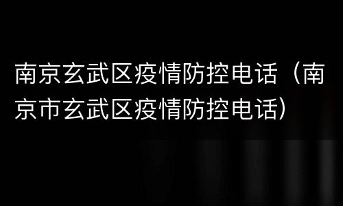 南京玄武区疫情防控电话（南京市玄武区疫情防控电话）