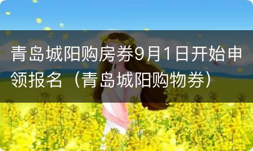 青岛城阳购房券9月1日开始申领报名（青岛城阳购物券）