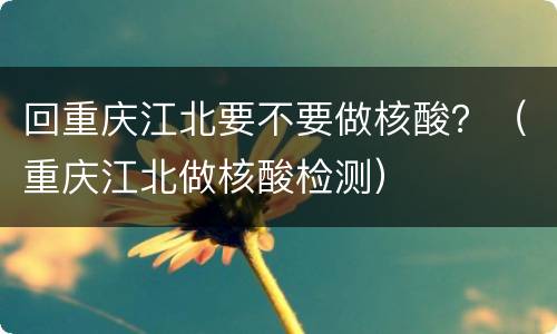 回重庆江北要不要做核酸？（重庆江北做核酸检测）