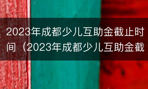 2023年成都少儿互助金截止时间（2023年成都少儿互助金截止时间是多少）