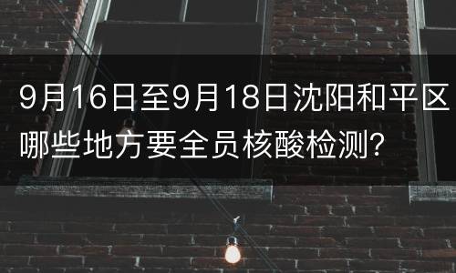 9月16日至9月18日沈阳和平区哪些地方要全员核酸检测？