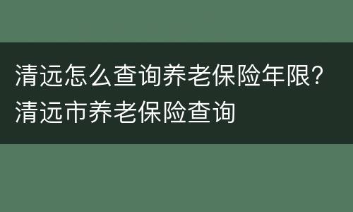 清远怎么查询养老保险年限? 清远市养老保险查询
