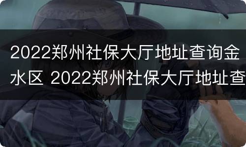 2022郑州社保大厅地址查询金水区 2022郑州社保大厅地址查询金水区电话