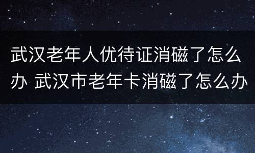 武汉老年人优待证消磁了怎么办 武汉市老年卡消磁了怎么办