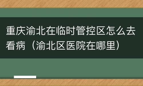 重庆渝北在临时管控区怎么去看病（渝北区医院在哪里）