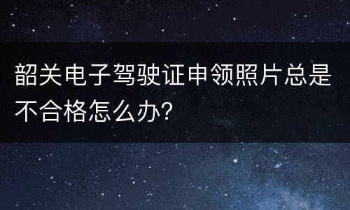 韶关电子驾驶证申领照片总是不合格怎么办？