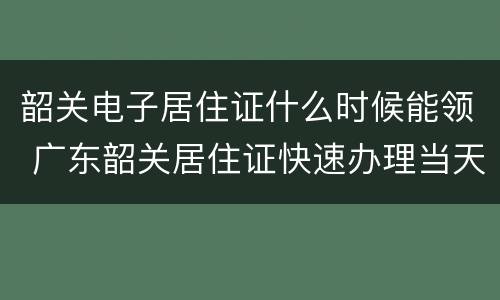 韶关电子居住证什么时候能领 广东韶关居住证快速办理当天出证