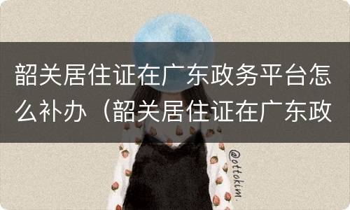 韶关居住证在广东政务平台怎么补办（韶关居住证在广东政务平台怎么补办手续）