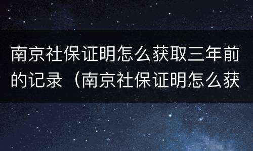 南京社保证明怎么获取三年前的记录（南京社保证明怎么获取三年前的记录清单）