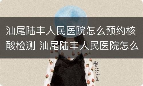 汕尾陆丰人民医院怎么预约核酸检测 汕尾陆丰人民医院怎么预约核酸检测的