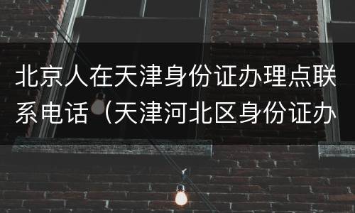 北京人在天津身份证办理点联系电话（天津河北区身份证办理电话）