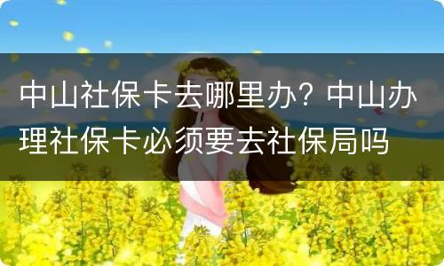 中山社保卡去哪里办? 中山办理社保卡必须要去社保局吗