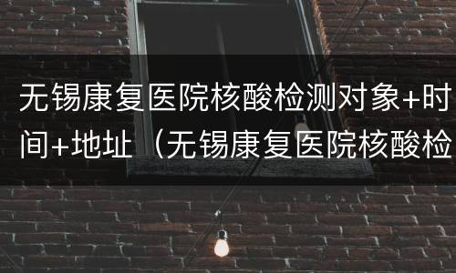 无锡康复医院核酸检测对象+时间+地址（无锡康复医院核酸检测对象 时间 地址查询）