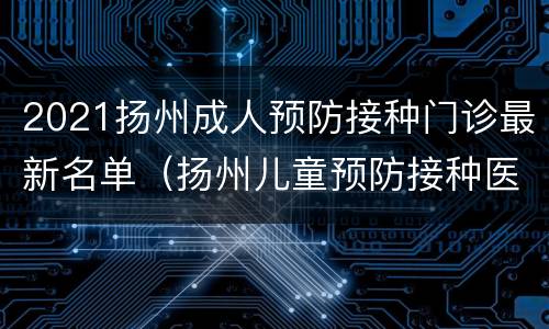 2021扬州成人预防接种门诊最新名单（扬州儿童预防接种医院）