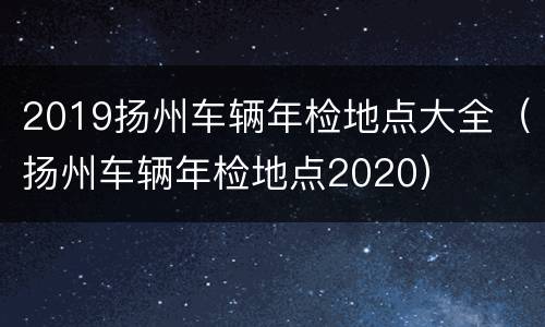 2019扬州车辆年检地点大全（扬州车辆年检地点2020）