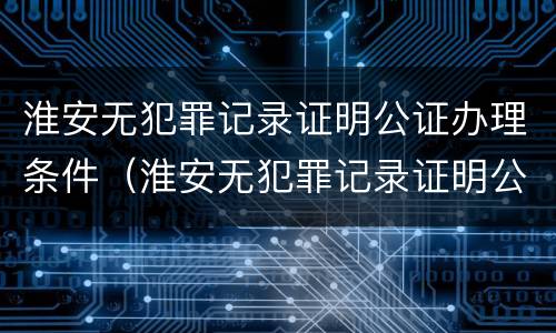淮安无犯罪记录证明公证办理条件（淮安无犯罪记录证明公证办理条件）