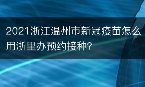 2021浙江温州市新冠疫苗怎么用浙里办预约接种？