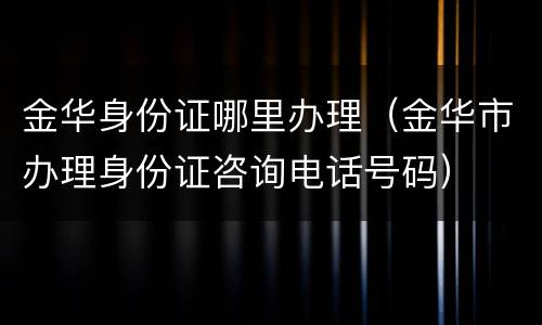 金华身份证哪里办理（金华市办理身份证咨询电话号码）