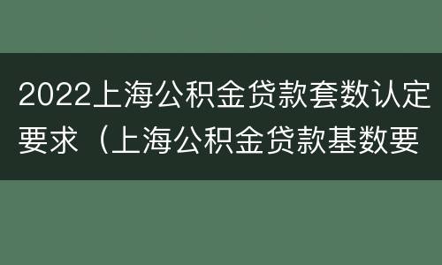 2022上海公积金贷款套数认定要求（上海公积金贷款基数要求）
